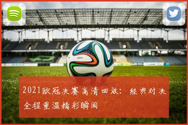 2021欧冠决赛高清回放：经典对决全程重温精彩瞬间