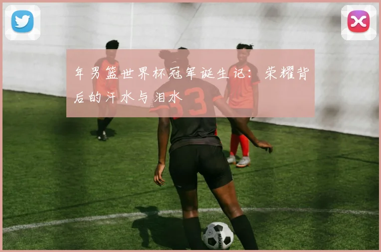 年男篮世界杯冠军诞生记：荣耀背后的汗水与泪水