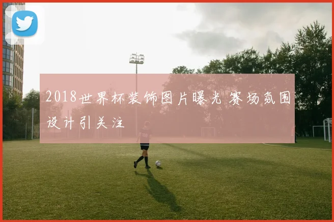 2018世界杯装饰图片曝光 赛场氛围设计引关注