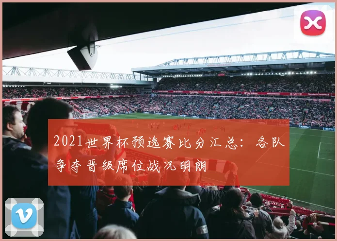 2021世界杯预选赛比分汇总：各队争夺晋级席位战况明朗