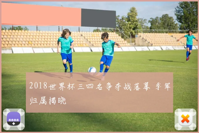 2018世界杯三四名争夺战落幕 季军归属揭晓